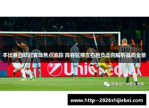 本比赛日欧冠客场焦点追踪 阵容轮换左右胜负走向解析战局全景 本比赛日欧冠客场焦点追踪 阵容轮换左右胜负走向解析战局全景