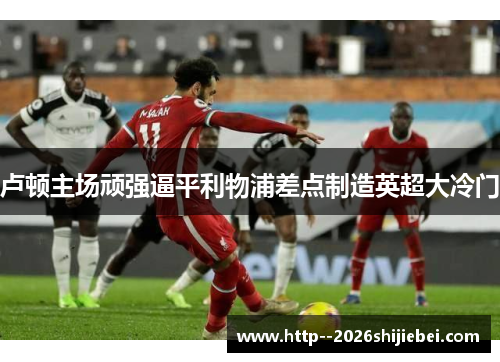 卢顿主场顽强逼平利物浦差点制造英超大冷门 卢顿主场顽强逼平利物浦差点制造英超大冷门