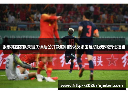 张琳芃国家队关键失误后公开致歉引热议反思国足防线老将责任担当