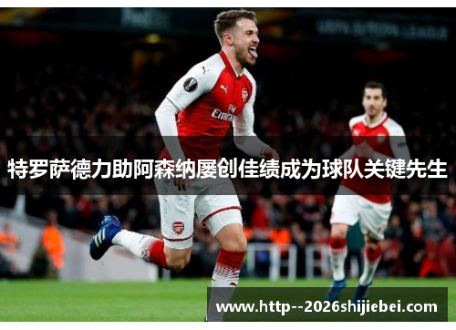 特罗萨德力助阿森纳屡创佳绩成为球队关键先生