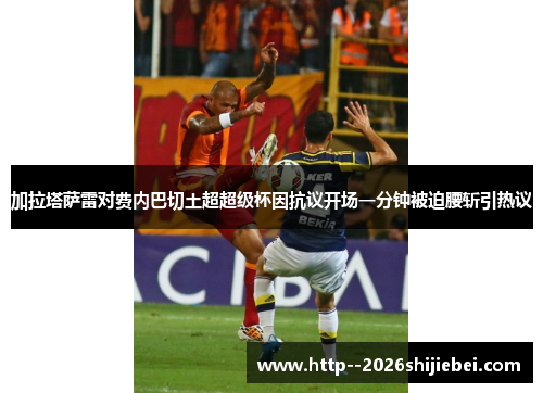加拉塔萨雷对费内巴切土超超级杯因抗议开场一分钟被迫腰斩引热议