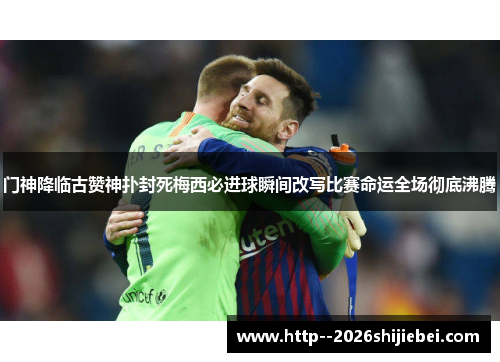 门神降临古赞神扑封死梅西必进球瞬间改写比赛命运全场彻底沸腾 门神降临古赞神扑封死梅西必进球瞬间改写比赛命运全场彻底沸腾