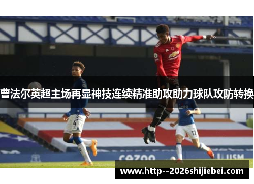 曹法尔英超主场再显神技连续精准助攻助力球队攻防转换 曹法尔英超主场再显神技连续精准助攻助力球队攻防转换
